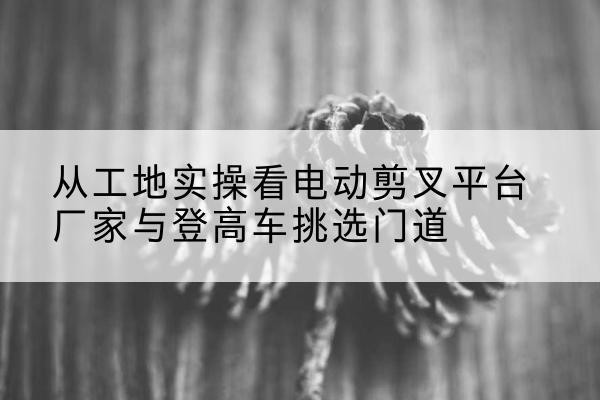 桐庐电动剪叉升降平台厂家-从工地实操看电动剪叉平台厂家与登高车挑选门道