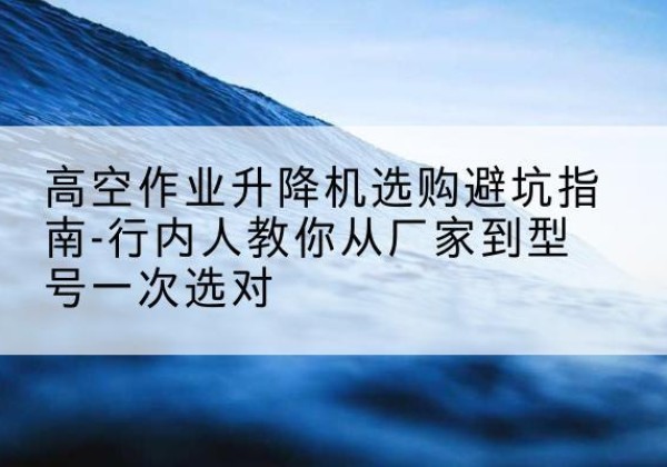 桐庐升降平台厂家-高空作业升降机选购避坑指南-行内人教你从厂家到型号一次选对