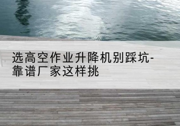 桐庐剪叉式升降机厂家-选高空作业升降机别踩坑-靠谱厂家这样挑